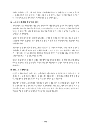 논리를 주장하는 것은 그에 따른 반론에 대해서 대비하는것도 보다 중요한 것이다. 평가장에
서 평가위원들은 점차 많아지는 서류를 충분히 읽지 못한다. 따라서 평가를 발표에 의존하거
나 서류 등의 오류를 찾아내는데 어쩌면 신경을 쓸 수밖에 없다.

❍ 스타트업에서의 핵심팀의 의미
스타트업에서는 핵심인력이 창업팀에 참여여부가 창업아이템의 성공여부에 영향을 미친다.
또한 핵심팀은 창업자와 창업의 비전을 나누는 사람이다. 급조한 네트웍이 아니라 창업이전에
얼마나 창업아이템에 대해서 같이 고민하고 창업준비를 했던 사람들이 모인팀이 성공할 가능
성이 높다고 판단한다.
창업처럼 매번 의사결정이 필요한 것도 없다. 그것을 불완전한 한사람이 하는것보다 팀의 의
사결정에 의해서 진행되는 것이 좋다. 또한 힘들 때 쉽게 포기 하지 않게 하는 원동력이 핵심
팀의 의미이다.
벤처캐피탈 업계의 신화적 존재 Author Rock "나는 사람에 투자하지, 아이디어 에 투자하는
것이 아니다. 따라서 제품에 대한 이해의 정도에 큰 점수 를 주는 것은 옳지 않다.“ 라고 사업
은 사람이 하는 것이고 창업자를 중심으로 핵심팀의 역량과 사업에 대한 태도 및 이해관계가
사업아이템 보다 더욱 중요하다는 것이다.
평가자 입장에서도 한시간도 안돼는 시간에서 사업아이템에 대해서 충분히 검토하여 사업성
여부를 판단하는 것은 쉽지 않다. 오히려 창업자와 핵심인력의 구성에 대해서 점수를 주는 경
우가 많다.

❍ 발표 프리젠테이션
이것은 별다른 경쟁이 의미가 있는 것이 아니다. 평가위원의 감정적요소를 고려한다면 꼭 1등
에게만 주는 것이 아니다. 필요한 , 절실한 예비창업자에게 마음이 가고 점수를 줄 수 밖에 없
다. 창업과제를 통해 창업하고자 하는 것은 시드머니가 없기 때문이다.
태도 역시 중요하다. 고집스러운 개발자들이 있다. 논쟁을 하게 되는경우가 있다. 발표시 부족
한 부분이 있다면 긍정적으로 수긍하면서 보완하겠다고 하면 된다. 평가자가 논쟁을 하고 싶
지는 않는다. 다만 객관적 시각을 가지고 있다고 보면 된다. 창업자가 보지못하는 부분을 평가
받고 그 부분에 대해서 긍정적으로 받아들이는 태도가 필요하다.

- 143 -

 