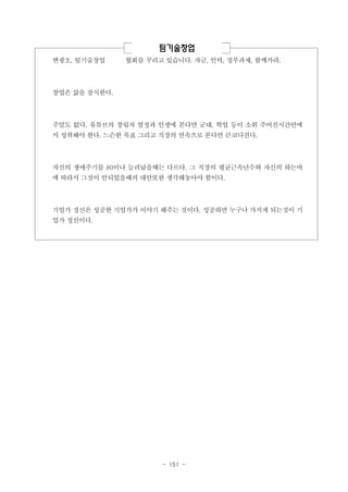 팀기술창업
변광오, 팀기술창업

협회를 꾸리고 있습니다. 자금, 인력, 정부과제, 함께가라.

창업은 삶을 잠식한다.

주말도 없다. 유튜브의 창립자 열정과 인생에 본다면 군대, 학업 등이 소위 주어진시간안에
서 성취해야 한다. 느슨한 목표 그리고 직장의 연속으로 본다면 큰코다친다.

자신의 생애주기를 80이나 늘려났을때는 다르다. 그 직장의 평균근속년수와 자신의 하는바
에 따라서 그것이 안되었을때의 대안또한 생각해놓아야 함이다.

기업가 정신은 성공한 기업가가 이야기 해주는 것이다. 성공하면 누구나 가지게 되는것이 기
업가 정신이다.

- 151 -

 