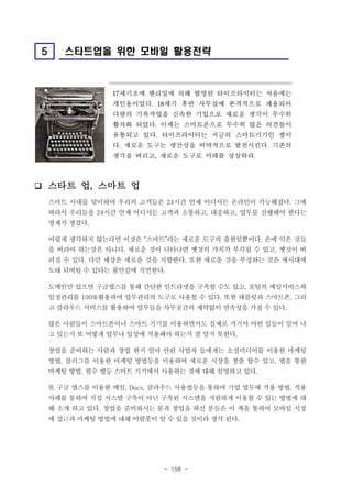 5

스타트업을 위한 모바일 활용전략

17

세기초에 헨리밀에 의해 발명된 타이프라이터는 처음에는

개인용이었다.

18

세기 후반 사무실에 본격적으로 채용되어

다량의 기록작업을 신속한 기입으로 새로운 생각이 무수히
활자화 되었다. 이제는 스마트폰으로 무수히 많은 의견들이
유통되고 있다. 타이프라이터는 지금의 스마트기기인 셈이
다. 새로운 도구는 생산성을 비약적으로 발전시킨다. 기존의
생각을 버리고, 새로운 도구로 미래를 상상하라.

❑ 스타트 업, 스마트 업
스마트 시대를 맞이하여 우리의 고객들은 24시간 언제 어디서든 온라인이 가능해졌다. 그에
따라서 우리들을 24시간 언제 어디서든 고객과 소통하고, 대응하고, 업무를 진행해야 한다는
명제가 생겼다.
어렵게 생각하지 않는다면 이것은 “스마트”라는 새로운 도구의 출현일뿐이다. 손에 익은 것들
을 버려야 하는것은 아니다. 새로운 것이 나타나면 옛것의 가치가 부각될 수 있고, 옛것이 버
려질 수 있다. 다만 세상은 새로운 것을 지향한다. 또한 새로운 것을 부정하는 것은 새시대에
도태 되버릴 수 있다는 불안감에 직면한다.
도메인만 있으면 구글앱스를 통해 간단한 인트라넷을 구축할 수도 있고, 포털의 메일서비스와
일정관리를 100%활용하여 업무관리의 도구로 사용할 수 있다. 또한 태블릿과 스마트폰, 그리
고 클라우드 서비스를 활용하여 업무들을 사무공간의 제약없이 연속성을 가질 수 있다.
많은 사람들이 스마트폰이나 스마트 기기를 이용하면서도 실제로 거기서 어떤 일들이 일어 나
고 있는지 또 어떻게 업무나 일상에 적용해야 하는지 잘 알지 못한다.
창업을 준비하는 사람과 창업 한지 얼마 안된 사업자 들에게는 소셜미디어를 이용한 마케팅
방법, 블러그를 이용한 마케팅 방법등을 이용하여 새로운 시장을 창출 할수 있고, 앱을 통한
마케팅 방법, 필수 앱등 스마트 기기에서 사용하는 것에 대해 설명하고 있다.
또 구글 앱스를 이용한 메일, Docs, 클라우드 사용법등을 통하여 기업 업무에 적용 방법, 적용
사례를 통하여 직접 시스템 구축이 아닌 구축된 시스템을 저렴하게 이용할 수 있는 방법에 대
해 소개 하고 있다. 창업을 준비하시는 분과 창업을 하신 분들은 이 책을 통하여 모바일 시장
에 접근과 마케팅 방법에 대해 어렴풋이 알 수 있을 것이라 생각 된다.

- 158 -

 