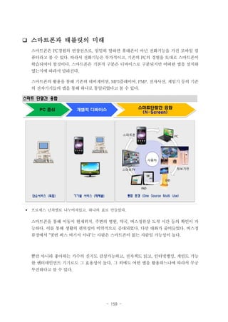 ❑ 스마트폰과 태블릿의 미래
스마트폰은 PC경험의 연장선으로, 엄밀히 말하면 휴대폰이 아닌 전화기능을 가진 모바일 컴
퓨터라고 볼 수 있다. 따라서 전화기능은 부가적이고, 기존의 PC의 경험을 토대로 스마트폰이
학습되어야 할것이다. 스마트폰은 기본적 구분은 디바이스로 구분되지만 어떠한 앱을 설치하
였는지에 따라서 달라진다.
스마트폰의 활용을 통해 기존의 네비게이션, MP3플레이어, PMP, 전자사전, 게임기 등의 기존
의 전자기기들의 앱을 통해 하나로 통일되었다고 볼 수 있다.

스마트 단말간 융합

§

프로세스 년차별로 나누어져있고, 하나의 표로 만들었다.

스마트폰을 통해 이동시 현재위치, 주변의 병원, 약국, 버스정류장 도착 시간 등의 확인이 가
능하다. 이를 통해 생활의 편의성이 비약적으로 증대되었다. 다만 대화가 줄어들었다. 버스정
류장에서 “몇번 버스 여기서 서냐“는 사람은 스마트폰이 없는 사람일 가능성이 높다.

뿐만 아니라 좋아하는 가수의 신곡도 감상가능하고, 전자책도 읽고, 인터넷뱅킹, 게임도 가능
한 엔터테인먼트 기기로도 그 효용성이 높다. 그 외에도 어떤 앱을 활용하느냐에 따라서 무궁
무진하다고 볼 수 있다.

- 159 -

 