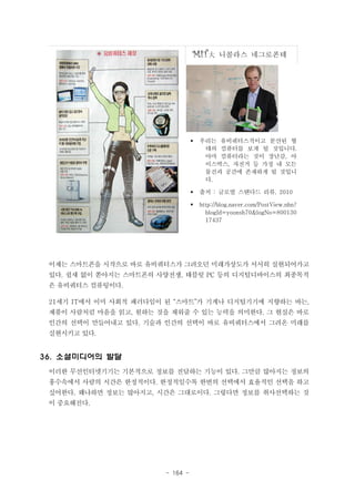 MIT大

니콜라스 네그로폰테

§

우리는 유비쿼터스적이고 분산된 형
태의 컴퓨터를 보게 될 것입니다.
아마 컴퓨터라는 것이 장난감, 아
이스박스, 자전거 등 가정 내 모든
물건과 공간에 존재하게 될 것입니
다.

§

출처 : 글로벌 스탠다드 리뷰. 2010

§

http://blog.naver.com/PostView.nhn?
blogId=yoonsh70&logNo=800130
17437

이제는 스마트폰을 시작으로 바로 유비쿼터스가 그려오던 미래가상도가 서서히 실현되어가고
있다. 쉴새 없이 쏟아지는 스마트폰의 사양전쟁, 태블릿 PC 등의 디지털디바이스의 최종목적
은 유비쿼터스 컴퓨팅이다.
21세기 IT에서 이미 사회적 패러다임이 된 “스마트”가 기계나 디지털기기에 지향하는 바는,
제품이 사람처럼 마음을 읽고, 원하는 것을 채워줄 수 있는 능력을 의미한다. 그 현실은 바로
인간의 선택이 만들어내고 있다. 기술과 인간의 선택이 바로 유비쿼터스에서 그려온 미래를
실현시키고 있다.

36. 소셜미디어의 발달
이러한 무선인터넷기기는 기본적으로 정보를 전달하는 기능이 있다. 그만큼 많아지는 정보의
홍수속에서 사람의 시간은 한정적이다. 한정적일수록 한번의 선택에서 효율적인 선택을 하고
싶어한다. 왜냐하면 정보는 많아지고, 시간은 그대로이다. 그렇다면 정보를 취사선택하는 것
이 중요해진다.

- 164 -

 