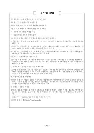 중소기업기본법
□ 창업촉진시책의 실시 근거법 : 중소기업기본법
(1) 중소기업의 범위기준에 해당할 것
업종의 특성 /상시 근로자 수 / 자산규모 /매출액 등
<별표 1>에 해당하는 기업으로 다음요건은 제외함
- 근로자 수가 1천명 이상인 기업
- 자산총액이 5천억원 이상인 법인
(2) 소유와 경영의 실질적인 독립성이 다음 2가지 모두 해당할 것
①「독점규제 및 공정거래에 관한 법률」 제14조제1항에 따른 상호출자제한기업집단에 속하지 아니하는
회사일 것
②자산총액이 5천억원인 법인이 발행한주식(「상법」 제370조에 따른 의결권 없는 주식은 제외한다) 총
수의 100분의 30 이상을 소유한 최대주주인 기업이 아닐 것
③ (유예조항)중소기업이 그 규모의 확대 등으로 중소기업에 해당하지 아니하게 된 경우 그 사유가 발생
한 연도의 다음 연도부터 3년간은 중소기업으로 본다
(2) 벤처기업 육성에 관한 특별조치법
기존 기업의 벤처기업으로의 전환과 벤처기업의 창업을 촉진하여 우리 산업의 구조조정을 원활히 하고
경쟁력을 높이는 데에 기여하는 것을 목적으로 하며, 자금공급의 원활화(제2장 제1절), 기업활동과 인
력공급의 원활화
① 소기업 및 소상공인 지원을 위한 특별조치법
소기업 및 소상공인의 자유로운 기업활동을 촉진하고 구조개선 및 경영안정을 도모하여 균형있는 국민
경제의 발전에 기여함을 목적으로 하며 공장설립에 관한특례(제4조), 창업지원에 관한 특례(제8조),
주식회사 설립 등에 관한 특례(제8조의 2)에 관하여 규정
② 여성기업 지원에 관한 법률
여성기업의 활동과 여성의 창업을 적극적으로 지원함으로써 경제영역에 있어남여의 실질적인 평등을 도
모하고 여성의 경제활동과 여성경제인의 지위향상을 제고함으로써 국민경제발전에 이바지함을 목적으
로 하며 여성의 창업지원 특례(제8조)에 관하여 규정
③ 장애인 기업활동 촉진법
장애인의 창업과 기업활동을 적극 촉진함으로써 장애인의 경제적ㆍ사회적 지위를 제고하고 경제력 향상
을 도모하여 국민경제 발전에 이바지함을 목적으로 하며 장애인의 창업지원 특례(제8조)에 관하여 규
정
☞장애인기업이 생산하는 물품의 구매를 촉진하여야 한다.
[출처]법령 정보 센터 http://www.law.go.kr/

- 17 -

 