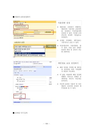 ■ 캘린더 공유설정하기

사용권한 설정
§

캘린더를 공유하기 위해서는
캘린더의 기본적인 공유여부
를 설정하고 특정사용자와
공유할 수 있다. 이러한 공개
/비공개 일정에 기본값으로
설정된다.

§

공개를 설정해도 세부정보는
기본적으로 숨길 수 있다.

§

특정사용자의 사용권한을 줄
수 있다. 가장 높은 권한은
일정의 변경 및 공유가 가능
한 권한이다.

개인정보 보호 설정하기
§

§

- 184 -

이 값을 사용하면 해당 일정에
대해서 기본으로 정해진 공
개여부를 떠나서 비공개로
보여진다.

§

■ 모바일 기기 등록

해당 일정을 작성할 때 개인정
보 보호란을 보면 기본값에
서 변경이 가능하다.

비공개 옵션은 사용자 및 다른
캘린더 소유자만 일정과 세
부정보를 볼 수 있다.

 