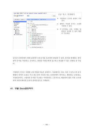 구글 독스 시작하기
§

가입하면 1기가의 용량이 주어
진다.

§

웹에서 작성한 문서는 로컬에
저장할 수 있다.

§

각 문서별로 공유, 이메일, 알
림등을 설정할 수 있어 협업
이 가능하다.

실시간 온라인에서 최대 50명까지 한 문서를 토론하며 편집할 수 있다. 문서를 발제하는 한사
람이 문서를 작성하고, 공유하고, 관련된 사람들에게 접근하고 편집할 수 있는 권한을 줄 수있
다.

기업에서 쓰이는 다양한 공동작업문서들은 클라우드 시대에서는 바로 이런 구글독스의 문서
형태가 되어서 로컬로 주고 받는것이 아니라 바로 온라인에서 게시되고, 확인하고 공유하고,
저장될것이다. 그렇다면 문서를 주고받는 이력관리도 근본적으로 해결되어 많은 부분 조직내
외의 커뮤니케이션 오류가 줄어들것으로 기대된다.

41. 구글 Docs공유하기

- 186 -

 