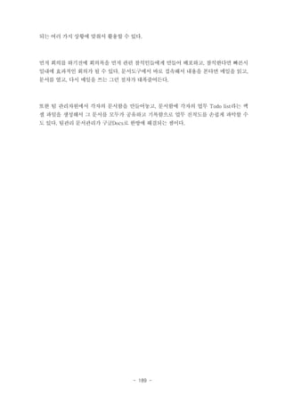 되는 여러 가지 상황에 맞춰서 활용할 수 있다.

먼저 회의를 하기전에 회의록을 먼저 관련 참석인들에게 만들어 배포하고, 참석한다면 빠른시
일내에 효과적인 회의가 될 수 있다. 문서도구에서 바로 접속해서 내용을 본다면 메일을 읽고,
문서를 열고, 다시 메일을 쓰는 그런 절차가 대폭줄어든다.

또한 팀 관리차원에서 각자의 문서함을 만들어놓고, 문서함에 각자의 업무 Todo list라는 엑
셀 파일을 생성해서 그 문서를 모두가 공유하고 기록함으로 업무 진척도를 손쉽게 파악할 수
도 있다. 팀관리 문서관리가 구글Docs로 한방에 해결되는 셈이다.

- 189 -

 