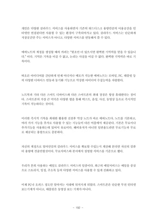 개인은 다양한 클라우드 서비스를 사용하면서 기존의 하드디스크 용량만큼의 이용공간을 인
터넷만 연결된다면 사용할 수 있는 환경이 구축되어가고 있다. 클라우드 서비스는 단순하게
저장공간만 주는 서비스가 아니고, 다양한 서비스를 연동해서 쓸 수 있다.

에버노트의 계정을 생성할 때의 카피는 “몇초만 더 있으시면 완벽한 기억력을 얻을 수 있습니
다.” 이다. 기억은 기록을 이길 수 없고, 논리는 사실을 이길 수 없다. 완벽한 기억력은 바로 기
록이다.

떠오른 아이디어를 간단하게 언제 어디서나 메모가 가능한 에버노트는 모바일, PC, 태블릿 등
의 다양한 디바이스 연동과 동기화 기능으로 막강한 아이디어 수집능력을 자랑한다.

노트북과 기타 다른 스마트 디바이스와 다른 스마트폰의 최대 장점은 항상 휴대한다는 점이
다. 스마트폰의 가장 큰 미덕은 다양한 앱을 통해 텍스트, 음성, 사진, 동영상 등으로 즉시적인
기록이 가능하다는 것이다.

이러한 즉시적 기록을 최대한 활용한 전천후 막강 노트가 바로 에버노트다. 노트를 기본하고,
여러 가지 기능을 추가로 사용할 수 있는 기능들이 다른 어플에서 제공된다. 기본은 무료이나
추가기능을 사용하는데 있어서 유료이다. 헤비유저가 아니면 일반용도라면 무료기능과 무료
로 제공되는 용량으로도 충분하다.

자신의 계정으로 얼마만큼의 클라우드 서비스를 확보할 수있는지 계산해 본다면 자신의 컴퓨
터 용량에 견줄만할것이다. 무료서비스와 본서에서 설명할 서비스를 기준으로 했다.

우리가 흔히 사용하는 메일도 클라우드 서비스의 일종이다. 최근의 메일서비스는 메일을 중심
으로 스토리지, 일정, 주소록 등의 다양한 서비스를 사용할 수 있게 진화하고 있다.

이제 PC나 오피스 정도만 알아서는 시대에 뒤처지게 되었다. 스마트폰은 단순한 무선 인터넷
보는기계가 아니고, 태블릿은 동영상 보는 기계가 아니다.

- 192 -

 