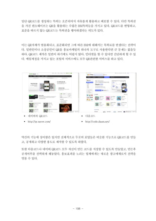 일단 QR코드를 생성하는 특허는 오픈되어서 자유롭게 활용하고 배포할 수 있다. 다만 특허권
을 가진 덴소웨이브는 QR을 활용하는 수많은 BM특허들을 가지고 있다. QR코드를 변형하고,
표준을 따르지 않는 QR코드는 특허권을 행사하겠다는 의도가 있다.

이는 QR자체가 범용화되고, 표준화되면 그에 따른 BM에 대해서는 특허료를 받겠다는 전략이
다. 일반인이나 소상공인이 QR을 홍보마케팅의 하나의 도구로 사용한다면 큰 문제는 없을듯
하다. QR코드 제작은 일반이 하기에도 어렵지 않다. 인터넷을 할 수 있다면 간단하게 할 수 있
다. 메일계정을 가지고 있는 포털의 서비스에도 모두 QR관련한 서비스를 하고 있다.

§

네이버의 QR코드

§

다음코드

§

http://qr.naver.com/

§

http://code.daum.net/

약간의 기능에 상이함은 있지만 전체적으로 두곳의 포털들은 비슷한 기능으로 QR코드를 만들
고, 공개하고 다양한 용도로 제작할 수 있도록 하였다.
또한 다음코드나 네이버 QR코드 모두 자신이 만든 코드를 저장할 수 있도록 만들었고, 만든후
공개여부를 선택하게 해놓았다. 홍보효과를 노리는 업체에게는 새로운 광고매체로서 전략을
엿볼 수 있다.

- 198 -

 