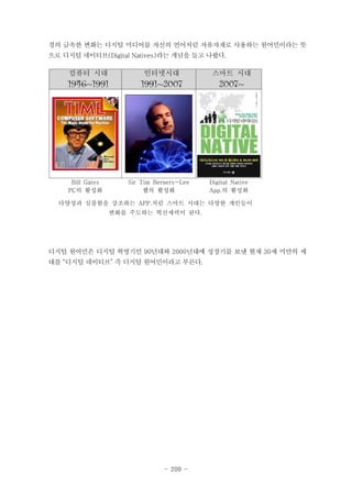 경의 급속한 변화는 디지털 미디어를 자신의 언어처럼 자유자재로 사용하는 원어민이라는 뜻
으로 디지털 네이티브(Digital Natives)라는 개념을 들고 나왔다.

컴퓨터 시대

인터넷시대

스마트 시대

1946~1991

1991~2007

2007~

Bill Gates
PC의 활성화

Sir Tim Berners-Lee
웹의 활성화

Digital Native
App.의 활성화

다양성과 심플함을 강조하는 APP.처럼 스마트 시대는 다양한 개인들이
변화를 주도하는 혁신세력이 된다.

디지털 원어민은 디지털 혁명기인 90년대와 2000년대에 성장기를 보낸 현재 30세 미만의 세
대를 “디지털 네이티브” 즉 디지털 원어민이라고 부른다.

- 209 -

 