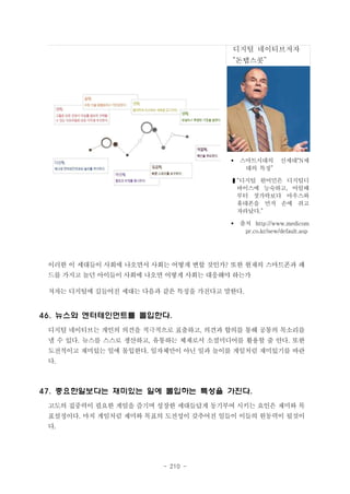 디지털 네이티브저자

“돈탭스콧”

§

스마트시대의
대의 특징”

신세대“N세

❚“디지털 원어민은 디지털디
바이스에 능숙하고, 어릴때
부터 젓가락보다 마우스와
휴대폰을 먼저 손에 쥐고
자라났다.”
§

출처 http://www.medicom
pr.co.kr/new/default.asp

이러한 이 세대들이 사회에 나오면서 사회는 어떻게 변할 것인가? 또한 현재의 스마트폰과 패
드를 가지고 놀던 아이들이 사회에 나오면 어떻게 사회는 대응해야 하는가
저자는 디지털에 길들어진 세대는 다음과 같은 특징을 가진다고 말한다.

46. 뉴스와 엔터테인먼트를 몰입한다.
디지털 네이티브는 개인의 의견을 적극적으로 표출하고, 의견과 합의를 통해 공통의 목소리를
낼 수 있다. 뉴스를 스스로 생산하고, 유통하는 체재로서 소셜미디어를 활용할 줄 안다. 또한
도전적이고 재미있는 일에 몰입한다. 일자체만이 아닌 일과 놀이를 게임처럼 재미있기를 바란
다.

47. 중요한일보다는 재미있는 일에 몰입하는 특성을 가진다.
고도의 집중력이 필요한 게임을 즐기며 성장한 세대들답게 동기부여 시키는 요인은 재미와 목
표설정이다. 마치 게임처럼 재미와 목표의 도전성이 갖추어진 일들이 이들의 원동력이 될것이
다.

- 210 -

 