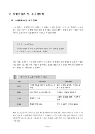 ❑ 약한고리의 힘, 소셜미디어
51. 소셜미디어란 무엇인가
소셜미디어는 양방향적으로 사람들이 참여하고, 정보를 공유하는 방식으로 참여하는 사용자
들이 만들어나가는 진행형 미디어라고 볼 수 있다. 2000년대부터 열풍이 불기 시작한 1인미
디어인 블로그 등이 소셜웹이라는 이름으로 가속화되었다.

소셜 웹 [ Social Web ]
사이버 공간에서 어떤 목적에 따라 사람들 간의 관계를 형성하
여 정보를 주고받는 서비스 (출처: 네이버)

이는 방송, 신문등이 주도하던 일방적인 커뮤니케이션 형태가 아닌 웹기술을 포함한 다양한
정보통신기술을 활용하여 사람들이 참여하고, 정보를 생산하고, 공유하는 방식으로 양방향 커
뮤니케이션 미디어의 새로운 형태이다.

대중매체와 소셜미디어와의 비교
구분

소셜미디어

대중매체

저비용구조로 개인이 소유가능, 개

초기 비용이 많이듬, 개인의 소

방적

유가 힘듦, 폐쇄적

유용성

쉬운 콘텐츠 생산과 공유기능

전문화된 기술과 훈련요구

신속성

즉각적인 반응

영속성

즉각적 변경 가능

접근성

내용의 검토를 통한 시차적인
반응
한번 제작되면 변경이 불가능

이어 2009년말부터 스마트폰 등의 새로운 디바이스의 출현으로 소셜미디어라는 이름으로 기
존의 참여형 소셜웹 서비스들이 주목받기 시작했다. 소셜미디어는 정보전달 공유등의 기본적
인 특징을 가지며, 자사의 기술기반을 가지고, 특정한 서비스 목적으로 인해 다양한 유형으로
구분된다.
- 212 -

 