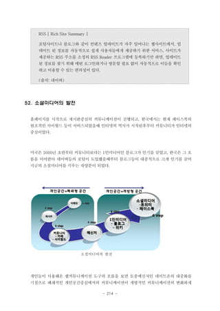 RSS [ Rich Site Summary ]
포털사이트나 블로그와 같이 컨텐츠 업데이트가 자주 일어나는 웹사이트에서, 업
데이트 된 정보를 자동적으로 쉽게 사용자들에게 제공하기 위한 서비스. 사이트가
제공하는 RSS 주소를 소정의 RSS Reader 프로그램에 등록하기만 하면, 업데이트
된 정보를 찾기 위해 매번 로그인하거나 방문할 필요 없이 자동적으로 이들을 확인
하고 이용할 수 있는 편의성이 있다.
(출처: 네이버)

52. 소셜미디어의 발전
홈페이지를 시작으로 게시판중심의 커뮤니케이션이 진행되고, 한국에서는 현재 페이스북의
원조격인 사이월드 등이 서비스되었을때 인터넷의 역사가 시작된후부터 커뮤니티가 인터넷의
중심이었다.

미국은 2000년 초반부터 커뮤니티보다는 1인미디어인 블로그가 인기를 끌었고, 한국은 그 흐
름을 이어받아 네이버등의 포털이 도입했을때부터 블로그등이 대중적으로 크게 인기를 끌어
지금의 소셜미디어를 키우는 자양분이 되었다.

소셜미디어의 발전

개인들이 사용해온 웹커뮤니케이션 도구의 흐름을 보면 토종메신저인 네이트온의 대중화를
기점으로 폐쇄적인 개인공간중심에서의 커뮤니케이션이 개방적인 커뮤니케이션의 변화하게
- 214 -

 