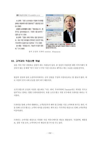 출처 손정의 트위터 tweeter. @masason

55. 고객과의 직접소통 채널
길을 가다 가끔 점원하고 실랑이 하는 사람들이 있다. 좀 성질이 이있다면 대뜸 이야기해서 개
선되지 않는 문제에 “여기 사장 누구야? 사장 나오라고 해”라고 하는 모습을 보았을것이다.

현실의 점포와 달리 소셜미디어에서는 굳이 점원을 꾸짖어 사장나오라고 할 필요가 없다. 바
로 사장이 먼저 나와 손님을 맞이 하기 때문이다.

소프트뱅크의 손정의 사장은 평소에도 “나는 좌뇌, 우뇌이외에 Tweeter라는 외뇌를 가지고
있다”라고 말하는 열혈 트위터리안이다. 또한 소프트뱅크 직원 모두에게 트위터를 하라고 지
시한다.

트위터를 통해 고객과 대화하고, 고객담당자가 해야 할 응대를 직접 고객에게 하기도 한다. 이
를 통해 소프트뱅크는 고객의 의사를 존중하는 회사 또는 즉각적인 반응으로 인해 고객만족을
이끌어낸다.

트위터는 소비자를 대상으로 다양한 직접 커뮤니케이션 채널로 활용된다. 직접판매, 제품홍
보, 상품 시장 조사, 고객서비스의 채널과 창구가 될 수도 있다.

- 232 -

 