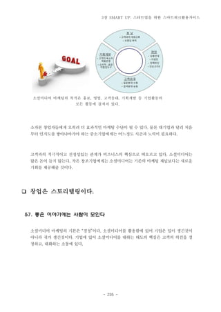 3장 SMART UP: 스타트업을 위한 스마트워크활용가이드

소셜미디어 마케팅의 목적은 홍보, 영업, 고객응대, 기획개발 등 기업활동의
모든 활동에 걸쳐져 있다.

소자본 창업자들에게 오히려 더 효과적인 마케팅 수단이 될 수 있다. 물론 대기업과 달리 처음
부터 인지도를 쌓아나아가야 하는 중소기업에게는 어느정도 시간과 노력이 필요하다.

고객과의 적극적이고 진정성있는 관계가 비즈니스의 핵심으로 떠오르고 있다. 소셜미디어는
많은 돈이 들지 않는다. 작은 창조기업에게는 소셜미디어는 기존의 마케팅 채널보다는 새로운
기회를 제공해줄 것이다.

❑ 창업은 스토리텔링이다.

57. 좋은 이야기에는 사람이 모인다
소셜미디어 마케팅의 기본은 “경청”이다. 소셜미디어를 활용함에 있어 기업은 입이 생긴것이
아니라 귀가 생긴것이다. 기업에 있어 소셜미디어를 대하는 태도의 핵심은 고객의 의견을 경
청하고, 대화하는 소통에 있다.

- 235 -

 