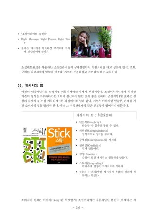 §

“소셜미디어의 3R전략

§

Right Message, Right Person, Right Tim
e

§

올바른 메시지가 목표타겟 고객에게 적시
에 전달되어야 한다.“

소셜네트워크를 사용하는 소셜컨슈머들의 구매경험담이 약한고리를 타고 상품의 인식, 조회,
구매의 일련과정에 영향을 미친다. 기업이 두려워하고 직면해야 하는 부분이다.

58. 메시지의 힘
이전의 대중채널처럼 일방적인 커뮤니케이션 자체가 부정적이다. 소셜미디어시대에 이러한
기존의 방식을 고수하다가는 오히려 접근하지 않는 것이 좋을 듯하다. 긍정적인 PR 효과는 경
청의 자세가 된 소셜 커뮤니케이션 과정에서의 덤과 같다. 기업은 이야기만 만들뿐, 관계를 가
진 소비자의 입을 빌려야 한다. 이는 그 이익관계자의 말은 신뢰성이 떨어지기 때문이다.

메시지의 힘

: Stick발췌

§

단순성(Simplicity)
단순할 수 없다면 통할 수 없다.

§

의외성(Unexpectedness)
상식적으로 상식을 부숴라.

§

구체성(Concreteness)을 가져라

§

신뢰성(Credibility)
믿게 만들어라.

§

감성(Emotion)
감성이 담긴 메시지는 행동하게 만든다.

§

스토리(Storytelling)
머리속에 생생히 그려지도록 말하라

§

<출처 : 스틱(어떤 메시지가 사람의 뇌리에 딱
꽂히는 현상)>

소비자가 원하는 이야기(Story)란 무엇인가? 소셜미디어는 유통채널일 뿐이다. 마케터는 작
- 236 -

 