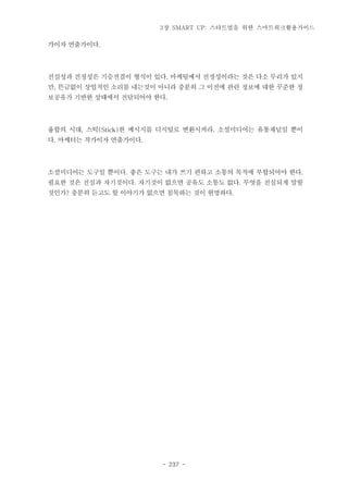 3장 SMART UP: 스타트업을 위한 스마트워크활용가이드

가이자 연출가이다.

진실성과 진정성은 기승전결이 형식이 있다. 마케팅에서 진정성이라는 것은 다소 무리가 있지
만, 뜬금없이 상업적인 소리를 내는것이 아니라 충분히 그 이전에 관련 정보에 대한 꾸준한 정
보공유가 기반한 상태에서 전달되어야 한다.

융합의 시대, 스틱(Stick)한 메시지를 디지털로 변환시켜라. 소셜미디어는 유통채널일 뿐이
다. 마케터는 작가이자 연출가이다.

소셜미디어는 도구일 뿐이다. 좋은 도구는 내가 쓰기 편하고 소통의 목적에 부합되어야 한다.
필요한 것은 진심과 자기것이다. 자기것이 없으면 공유도 소통도 없다. 무엇을 진실되게 말할
것인가? 충분히 듣고도 할 이야기가 없으면 침묵하는 것이 현명하다.

- 237 -

 