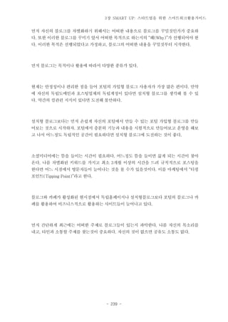 3장 SMART UP: 스타트업을 위한 스마트워크활용가이드

먼저 자신의 블로그를 차별화하기 위해서는 어떠한 내용으로 블로그를 꾸밀것인가가 중요하
다. 또한 이러한 블로그를 꾸미기 앞서 어떠한 목적으로 하는지의 “왜(Why)”가 선행되어야 한
다. 이러한 목적은 선행되었다고 가정하고, 블로그의 어떠한 내용을 꾸밀것부터 시작한다.

먼저 블로그는 목적이나 활용에 따라서 다양한 종류가 있다.

현재는 안정성이나 편리한 점을 들어 포털의 가입형 블로그 사용자가 가장 많은 편이다. 만약
에 자신의 독립도메인과 호스팅업체의 독립계정이 있다면 설치형 블로그를 생각해 볼 수 있
다. 약간의 컴관련 지식이 있다면 도전해 볼만하다.

설치형 블로그보다는 먼저 손쉽게 자신의 포털에서 만들 수 있는 포털 가입형 블로그를 만들
어보는 것으로 시작하자. 포털에서 충분히 기능과 내용을 시험적으로 만들어보고 운영을 해보
고 나서 어느정도 독립적인 공간이 필요하다면 설치형 블로그에 도전하는 것이 좋다.

소셜미디어에는 뜸을 들이는 시간이 필요하다. 어느정도 뜸을 들이면 끓게 되는 시간이 찾아
온다. 나름 차별화된 키워드를 가지고 최소 3개월 이상의 시간을 드려 규칙적으로 포스팅을
한다면 어느 시점에서 방문자들이 늘어나는 것을 볼 수가 있을것이다. 이를 마케팅에서 “티핑
포인트(Tipping Point)”라고 한다.

블로그와 카페가 활성화된 현시점에서 독립홈페이지나 설치형블로그보다 포털의 블로그나 카
페를 활용하여 비즈니스적으로 활용하는 사이트들이 늘어나고 있다.

먼저 간단하게 최근에는 어떠한 주제로 블로그들이 있는지 파악한다. 나름 자신의 목소리를
내고, 타인과 소통할 주제를 찾는것이 중요하다. 자신의 것이 없으면 공유도 소통도 없다.

- 239 -

 