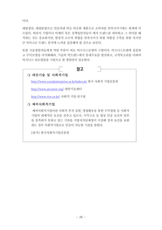 이다.
대량생산, 대량물량으로 만들어낸 비슷 비슷한 제품으로 소비자를 만족시키기에는 한계에 이
르렀다. 따라서 기업이나 마케터 혹은 정책입안자들이 메가 트렌드를 파악하고 그 의미를 해
석하는 것도 중요하지만, 열정적 소수의 취향을 만족시키기 위한 차별성 구축을 위한 작지만
큰 마이크로 트렌드 분석에 노력을 집중해야 할 것으로 보인다.
또한 기술창업자들에게 약한 부분이 바로 비즈니스모델의 구현이다. 비즈니스모델에 집중하
고 수익모델을 다각화해라. 기술의 빅트렌드에서 틈새수요를 발견하고, 고객목소리를 더하여
비지니스 리모델링을 기반으로 한 창업만이 성공한다.

참고
❍ 대안기술 및 사회적기업
http://www.socialenterprise.or.kr/index.do 한국 사회적 기업진흥원
http://www.atcenter.org/ 대안기술센터
http://www.rise.or.kr/ 사회적 기업 연구원

❍ 예비사회적기업
예비사회적기업이란 사회적 목적 실현, 영업활동을 통한 수익창출 등 사회적
기업의 대체적인 요건을 갖추고 있으나, 수익구조 등 법상 인증 요건의 일부
를 충족하지 못하고 있는 기관을 지방자치단체장이 지정해 장차 요건을 보완
하는 경우 사회적기업으로 인증이 가능한 기관을 말한다.
[출처] 한국사회적기업진흥원

- 26 -

 