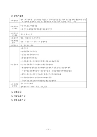 ❍ 중소기업청
ㅇ사업개요

ㅇ지원분야
및 대상

경기도에 위치한 중소기업을 대상으로 중소기업육성기금 설치 및 운용조례 제14조의 규정
에 의하여 운전자금, 창업 및 경쟁력강화 자금을 융자 지원해 드리는 사업
☞경기도중소기업을지원
☞운전자금,창업및경쟁력강화자금을융자지원

ㅇ지원조건
및 내용

경기도 중소기업

ㅇ신청기간

월별 배정자금 소진시까지

ㅇ업체선정
방식

신청 / 접수 -> 선정 -> 융자지원

ㅇ대출금리

각 자금별로 다름
ㅇ운전자금
-농협중앙회도내각지점
-경기신용보증재단각지점
ㅇ창업및경쟁력강화자금
-시설투자사업ㆍ여성창업사업:경기신용보증재단각지점

ㅇ신청방법

-신기술지원사업:경기신용보증재단기술평가부
-벤처창업사업:경기신용보증재단기술평가부,기술보증기금기술평가센터
-지식사업센처및벤처집적시설건립사업:시ㆍ군기업지원(지역경제)담당과
-유통시설개선사업중시장정비사업:시ㆍ군지역경제담당과
-소상공인창업사업:경기신용보증재단각지점
-사회적기업지원사업:경기신용보증재단기술평가부

ㅇ상담진행
연락처

경기도기업정책과
전화번호031-8008-4639,4590,4629

❍ 진흥공단
❍ 기술보증기금
❍ 신용보증기금

- 32 -

 