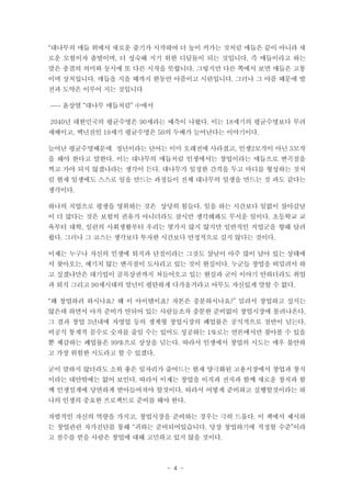 “대나무의 매듭 위에서 새로운 줄기가 시작하여 더 높이 커가는 것처럼 매듭은 끝이 아니라 새
로운 모험이자 출발이며, 더 성숙해 지기 위한 디딤돌이 되는 것입니다. 즉 매듭이라고 하는
말은 종결의 의미와 동시에 또 다른 시작을 뜻합니다. 그렇지만 다른 쪽에서 보면 매듭은 고통
이며 상처입니다. 매듭을 지을 때까지 한동안 아픔이고 시련입니다. 그러나 그 아픔 때문에 발
전과 도약은 이루어 지는 것입니다
…… 윤상열 “대나무 매듭처럼” 中에서
2040년 대한민국의 평균수명은 90세라는 예측이 나왔다. 이는 18세기의 평균수명보다 무려
세배이고, 백년전인 19세기 평균수명은 50의 두배가 늘어난다는 이야기이다.
늘어난 평균수명때문에 정년이라는 단어는 이미 오래전에 사라졌고, 인생2모작이 아닌 3모작
을 해야 한다고 말한다. 이는 대나무의 매듭처럼 인생에서는 창업이라는 매듭으로 변곡점을
찍고 가야 되지 않겠냐라는 생각이 든다. 대나무가 일정한 간격을 두고 마디를 형성하는 것처
럼 현재 일생에도 스스로 일을 만드는 과정들이 전체 대나무의 일생을 만드는 것 과도 같다는
생각이다.
하나의 직업으로 평생을 영위하는 것은 상당히 힘들다. 일을 하는 시간보다 일없이 살아갈날
이 더 많다는 것은 보험의 권유가 아니더라도 잠시만 생각해봐도 무서운 일이다. 초등학교 교
육부터 대학, 일련의 사회생활부터 우리는 몇가지 많지 않지만 일반적인 직업군을 향해 달려
왔다. 그러나 그 코스는 생각보다 투자한 시간보다 안정적으로 길지 않다는 것이다.
이제는 누구나 자신의 인생에 퇴직과 단절이라는 그것도 살날이 아주 많이 남아 있는 상태에
서 찾아오는, 예기치 않는 변곡점이 도사리고 있는 것이 현실이다. 누군들 창업을 떠밀려서 하
고 싶겠냐만은 대기업이 골목상권까지 쳐들어오고 있는 현실과 굳이 이야기 안하더라도 취업
과 퇴직 그리고 90세시대의 말년이 평탄하게 다가올거라고 아무도 자신있게 말할 수 없다.
“왜 창업하려 하시나요? 왜 이 아이템이죠? 자본은 충분하시나요?” 밀려서 창업하고 싶지는
않은데 하면서 아직 준비가 안되어 있는 사람들조차 충분한 준비없이 창업시장에 몰려나온다.
그 결과 창업 3년내에 자영업 등의 생계형 창업시장의 폐업률은 공식적으로 절반이 넘는다.
비공식 통계적 꼼수로 숫자를 줄일 수는 있어도 성공하는 1%로는 언론에서만 찾아볼 수 있을
뿐 체감하는 폐업률은 99%으로 상상을 넘는다. 따라서 인생에서 창업의 시도는 매우 불안하
고 가장 위험한 시도라고 할 수 있겠다.
굳이 말하지 않더라도 소위 좋은 일자리가 줄어드는 현재 양극화된 고용시장에서 창업과 창직
이라는 대안밖에는 없어 보인다. 따라서 이제는 창업을 이직과 전직과 함께 새로운 창직과 함
께 인생설계에 당연하게 받아들여져야 할것이다. 따라서 어떻게 준비하고 실행할것이라는 하
나의 인생의 중요한 프로젝트로 준비를 해야 한다.
자발적인 자신의 역량을 가지고, 창업시장을 준비하는 경우는 극히 드물다. 이 책에서 제시하
는 창업관련 자가진단를 통해 “귀하는 준비되어있습니다. 당장 창업하기에 적정할 수준”이라
고 점수를 받을 사람은 창업에 대해 고민하고 있지 않을 것이다.

- 4 -

 