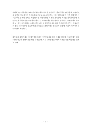 특허확보는 기술창업스타트업에게는 매우 중요한 부분이다. 회사가치를 판단할 때 매출액으
로 판단하기도 하지만 특허보유로 기술보유로 판단한다. 이는 특허 출원이 아닌 특허 등록이
기준이다. 등록된 특허는 사업화하기 위한 다양한 과제가 존재한다. 특허를 준비하다보면 자
연스럽게 사업계획을 수립하게 된다. 단 특허와 사업화는 별개의 범위이다. 또한 1개의 특허
를 낼 경우 유사특허 2~3개도 같이 내야 실질적으로 유용하다. 특허의 등록여부는 약 1년간
의 심사 대기기간이 필요하며(벤처기업은 6개월이내), 심사관의 관점에 따라서 등록여부는
알수 없기 때문이다.

대부분의 창업과제는 이 예비창업단계의 예비창업자를 위한 과제를 말한다. 이 단계에서 최대
1억원 상당의 출연자금을 받을 수 있는데, 역시 6개월~1년이내의 과제를 통한 사업화를 전제
로 한다.

- 41 -

 