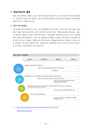 7. 창업지원센터 활용
현재 우리나라에서 진행되고 있는 벤처기업 창업지원은 주로 중소기업청을 비롯한 중앙행정
부, 서울시를 비롯한 지방 행정부, 대학 내 취업지원센터와 함께 창업지원센터의 인큐베이팅
사업 등이 주로 진행되고 있다.

❍ 정부지원 BI센터
보육센터에 새로이 입주할 수 있는 자는 예비창업자이거나 입주 신청일 현재 중소기업을 창업
하여 사업을 개시한 날로부터 3년이 경과되지 아니한 기업(『창업보육센터 운영요령』 제23
조 제1항)을 대상으로 한다. 정부지원의 BI는 스타트업의 사무실에 들어가는 초기 고정비에
대한 부담을 많이 없애준다. 비교적 싼 임대료와 단계별로 다양한 지원을 한다. 3년이내의 입
주기간을 가지고 사업화를 지원하는데 개인적으로는 사업화단계에서는 시장에서 근접한 곳으
로 이동하는 것이 좋다. 대부분 BI가 싼임대료와 지원정책이 있기는 하지만 비교적 이동하기
가 쉽지 않는 곳에 위치하고 있기 때문이다.

입주기업 지원제도

§

http://www.changupnet.go.kr/home/bi/program.do?mid=10270

http://www.bi.go.kr/

- 52 -

 
