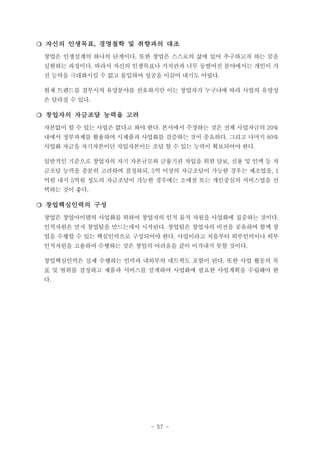 ❍ 자신의 인생목표, 경영철학 및 취향과의 대조
창업은 인생설계의 하나의 단계이다. 또한 창업은 스스로의 삶에 있어 추구하고자 하는 꿈을
실현하는 과정이다. 따라서 자신의 인생목표나 가치관과 너무 동떨어진 분야에서는 개인이 가
진 능력을 극대화시킬 수 없고 몰입하여 성공을 이끌어 내기도 어렵다.
현재 트렌드를 결부시켜 유망분야를 선호하지만 이는 창업자가 누구냐에 따라 사업의 유망성
은 달라질 수 있다.

❍ 창업자의 자금조달 능력을 고려
자본없이 할 수 있는 사업은 없다고 봐야 한다. 본서에서 주장하는 것은 전체 사업자금의 20%
내에서 정부과제를 활용하여 시제품과 사업화를 검증하는 것이 중요하다. 그리고 나머지 80%
사업화 자금을 자기자본이던 차입자본이든 조달 할 수 있는 능력이 확보되어야 한다.
일반적인 기준으로 창업자의 자기 자본규모와 금융기관 차입을 위한 담보, 신용 및 인맥 등 자
금조달 능력을 충분히 고려하여 결정하되, 5억 이상의 자금조달이 가능한 경우는 제조업을, 1
억원 내지 5억원 정도의 자금조달이 가능한 경우에는 소매점 또는 개인중심의 서비스업을 선
택하는 것이 좋다.

❍ 창업핵심인력의 구성
창업은 창업아이템의 사업화를 위하여 창업자의 인적 물적 자원을 사업화에 집중하는 것이다.
인적자원은 먼저 창업팀을 만드는데서 시작된다. 창업팀은 창업자의 비전을 공유하며 함께 창
업을 수행할 수 있는 핵심인력으로 구성되어야 한다. 사업이라고 처음부터 외부인력이나 외부
인적자원을 고용하여 수행하는 것은 창업의 어려움을 같이 이겨내지 못할 것이다.
창업핵심인력은 실제 수행하는 인력과 내외부의 네트웍도 포함이 된다. 또한 사업 활동의 목
표 및 범위를 결정하고 제품과 서비스를 설계하여 사업화에 필요한 사업계획을 수립해야 한
다.

- 57 -

 