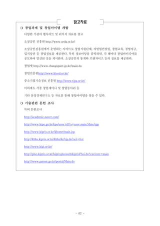 참고자료
❍ 창업과제 및 창업아이템 개발
다양한 기관의 웹사이트 및 리서치 자료를 참고
소상공인 진흥원 http://www.seda.or.kr/
소상공인진흥원에서 운영하는 사이트로 창업지원단체, 자영업컨설팅, 창업교육, 경영자금,
입지상권 등 창업정보를 제공한다. 특히 정보마당을 클릭하면, 각 해마다 창업아이디어를
공모하여 엄선된 것을 게시한다. 소상공인의 통계와 프랜차이즈 등의 정보를 제공한다.
창업넷 http://www.changupnet.go.kr/main.do
창업진흥원http://www.kised.or.kr/
중소기업기술정보 진흥원 http://www.tipa.or.kr/
이외에도 각종 창업세미나 및 창업동아리 등
기타 삼성경제연구소 등 자료를 통해 창업아이템을 찾을 수 있다.

❍ 기술관련 문헌 조사
특허 문헌조사
http://academic.naver.com/
http://www.kipo.go.kr/kpo/user.tdf?a=user.main.MainApp
http://www.kipris.or.kr/khome/main.jsp
http://kbbs.kipris.or.kr/kbbs/kr/tip.do?act=list
http://www.kipi.or.kr/
http://plus.kipris.or.kr/kiprisplusweb/kiprisPlus.do?execute=main
http://www.patent.go.kr/portal/Main.do

- 62 -

 