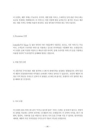 이 모델은, 제품 자체는 무료이나, 설치비, 개별 맞춤 서비스, 트레이닝 등의 관련 서비스에는
요금을 부과하는 형태입니다. 이 서비스는 어떤 사업에 발을 들여놓기는 좋지만, 무료로 제공
하는 제품 가격도 마케팅 비용의 하나라는 점을 염두해 두어야만 하는 서비스입니다.

3. Freemium 모델

LinkedIn이나 Skype 등 많은 인터넷 기반 기업들에서 사용되는 것으로, 기본 서비스는 무료
이나, 고객들이 프리미엄 서비스를 사용하고 싶으면 추가비용을 지불해야 하는 모델입니다.
이 모델은 실제 적절한 이용자 수 확보가 필수적이며, 실제 프리미엄 서비스가 돈을 지불하고
사용할 만큼의 "프리미엄"이 실제해야 한다는 점입니다.

4. 비용기반 모델

이 전통적인 수익모델은 제품 원가에 2~5배 의 판매가격을 설정하는 방법입니다. 만약 당신
의 제품이 일상용품이라면 이익률은 10퍼센트 이하로 낮아질 수 있습니다.. 당신의 제품이 엄
청난 가격 혁신을 가져오기 전까지 이 방법을 고수하는게 좋지만, 경쟁자가 너무 많다면 재고
를 해봐야 할 것 입니다.

5. 가치 모델

이 모델은 SNS 서비스와 같이 "가지고 있으면 좋은" 서비스 등에는 잘 통하지 않으나, 치명적
인 질병을 치료하는 신약의 경우에는 잘 활용이 되는 모델입니다. 이 신약의 가치를, 연구-개
발비, 양산비, 기회비용 등을 바탕으로 원가나 가치 등을 수치화 시킬 수 있다면, 원가부분을
제외한, 제품이 가진 가치만큼을 수익으로서 적용이 가능한 모델입니다.

- 68 -

 