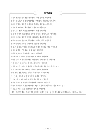 참고자료
고객이 원하는 솔루션을 창조하라: 고객 솔루션 이익모델
경쟁사가 넘보지 못하게 방화벽을 구축하라: 피라미드 이익모델
하나의 상품을 다양한 방식으로 팔아라: 다중요소 이익모델
고객에게 패키지로 제공하라: 스위치보드 이익모델
경쟁사보다 빨리 이익을 뽑아내라: 시간 이익모델
될 만한 하나의 프로젝트로 승부를 걸어라: 블록버스터 이익모델
하나의 소스로 다양한 상품을 개발하라: 배가증식 이익모델
투철한 기업가 정신으로 무장하라: 기업가 정신 이익모델
전문가 중심의 조직을 구축하라: 전문가 이익모델
한 번의 설치로 수요를 지속적으로 창출하라: 기준 설정 이익모델
업계의 표준을 구축하라: 업계 표준 이익모델
강력한 브랜드를 구축하라: 브랜드 이익모델
전문제품으로 틈새를 파고들어라: 전문제품 이익모델
지역을 넘어 쓰나미처럼 멀리 확장하라: 지역 리더십 이익모델
거래 규모가 큰 고객을 찾아라: 거래 규모 이익모델
산업을 좌지우지하는 통제점을 차지하라: 가치사슬 포지션 이익모델
경기 사이클에 따른 차익을 노려라: 사이클 이익모델
판매 후에 생길 이익을 놓치지 마라: 판매 후 이익모델
다음에 올 파도에 먼저 올라타라: 신제품 이익모델
시장점유율을 점유하라: 상대적 시장점유율 이익모델
누적된 경험으로 이익을 극대화하라: 경험곡선 이익모델
미래의 비즈니스 모델을 예상하고 빨리 전환하라: 비즈니스 전환 이익모델
디지털로 비즈니스를 전환하라: 디지털 이익모델
[출처] 프라핏 레슨: 최고이익을 만드는 23가지 경영수업 (에이드리언 슬라이워츠키, 다산북스. 2011)

- 72 -

 