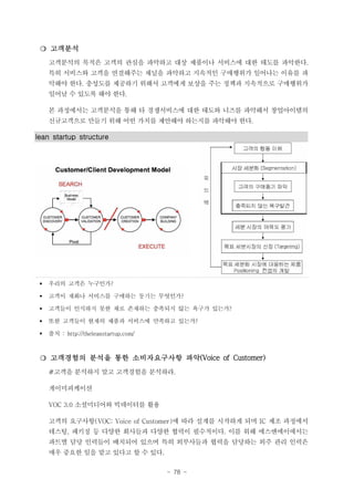 ❍ 고객분석
고객분석의 목적은 고객의 관심을 파악하고 대상 제품이나 서비스에 대한 태도를 파악한다.
특히 서비스와 고객을 연결해주는 채널을 파악하고 지속적인 구매행위가 일어나는 이유를 파
악해야 한다. 충성도를 제공하기 위해서 고객에게 보상을 주는 정책과 지속적으로 구매행위가
일어날 수 있도록 해야 한다.
본 과정에서는 고객분석을 통해 타 경쟁서비스에 대한 태도와 니즈를 파악해서 창업아이템의
신규고객으로 만들기 위해 어떤 가치를 제안해야 하는지를 파악해야 한다.

lean startup structure

§

우리의 고객은 누구인가?

§

고객이 재화나 서비스를 구매하는 동기는 무엇인가?

§

고객들이 인식하지 못한 채로 존재하는 충족되지 않는 욕구가 있는가?

§

또한 고객들이 현재의 제품과 서비스에 만족하고 있는가?

§

출처 : http://theleanstartup.com/

❍ 고객경험의 분석을 통한 소비자요구사항 파악(Voice of Customer)
#고객을 분석하지 말고 고객경험을 분석하라.
게이미피케이션
VOC 3.0 소셜미디어와 빅데이터를 활용
고객의 요구사항(VOC: Voice of Customer)에 따라 설계를 시작하게 되며 IC 제조 과정에서
테스팅, 패키징 등 다양한 회사들과 다양한 협력이 필수적이다. 이를 위해 에스앤에이에서는
파트별 담당 인력들이 배치되어 있으며 특히 외부사들과 협력을 담당하는 외주 관리 인력은
매우 중요한 일을 맡고 있다고 할 수 있다.
- 78 -

 