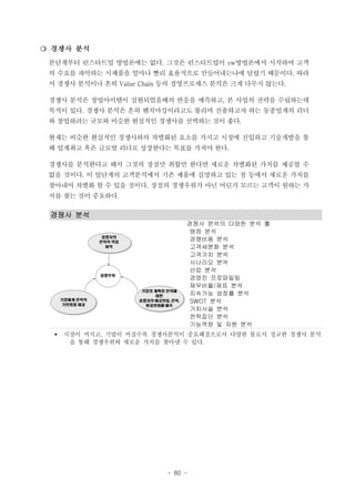 ❍ 경쟁사 분석
본단계부터 린스타트업 방법론에는 없다. 그것은 린스타트업이 sw방법론에서 시작하여 고객
의 수요를 파악하는 시제품을 얼마나 빨리 효율적으로 만들어내는냐에 달렸기 때문이다. 따라
서 경쟁사 분석이나 흔히 Value Chain 등의 경영프로세스 분석은 크게 다루지 않는다.
경쟁사 분석은 창업아이템이 실현되었을때의 반응을 예측하고, 본 사업의 전략을 수립하는데
목적이 있다. 경쟁사 분석은 흔히 벤치마킹이라고도 불리며 진출하고자 하는 동종업계의 리더
와 창업하려는 규모와 비슷한 현실적인 경쟁사를 선택하는 것이 좋다.
현재는 비슷한 현실적인 경쟁사와의 차별화된 요소를 가지고 시장에 진입하고 기술개발을 통
해 업계최고 혹은 글로벌 리더로 성장한다는 목표를 가져야 한다.
경쟁사를 분석한다고 해서 그것의 장점만 취합만 한다면 새로운 차별화된 가치를 제공할 수
없을 것이다. 이 앞단계의 고객분석에서 기존 제품에 실망하고 있는 점 등에서 새로운 가치를
찾아내어 차별화 할 수 있을 것이다. 장점의 경쟁우위가 아닌 어딘가 모르는 고객이 원하는 가
치를 찾는 것이 중요하다.

경쟁사 분석
경쟁사 분석의 다양한 분석 툴
맹점 분석
경쟁비용 분석
고객세분화 분석
고객가치 분석
시나리오 분석
산업 분석
경영진 프로파일링
재무비율/제표 분석
지속가능 성장률 분석
SWOT 분석
가치사슬 분석
전략집단 분석
기능역량 및 자원 분석
§

시장이 커지고, 기업이 커질수록 경쟁사분석이 중요해짐으로서 다양한 툴로서 정교한 경쟁사 분석
을 통해 경쟁우위와 새로운 가치를 찾아낼 수 있다.

- 80 -

 