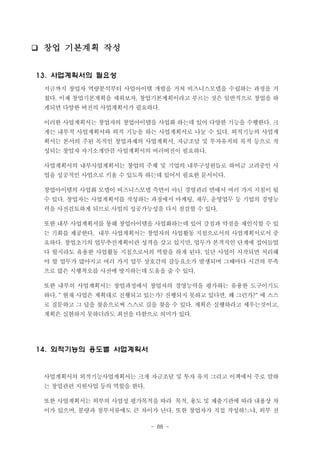 ❑ 창업 기본계획 작성
13. 사업계획서의 필요성
지금까지 창업자 역량분석부터 사업아이템 개발을 거쳐 비즈니스모델을 수립하는 과정을 거
쳤다. 이제 창업기본계획을 세워보자. 창업기본계획이라고 부르는 것은 일반적으로 창업을 하
게되면 다양한 버전의 사업계획서가 필요하다.
이러한 사업계획서는 창업자의 창업아이템을 사업화 하는데 있어 다양한 기능을 수행한다. 크
게는 내부적 사업계획서와 외적 기능을 하는 사업계획서로 나눌 수 있다. 외적기능의 사업계
획서는 본서의 주된 목적인 창업과제의 사업계획서, 자금조달 및 투자유치의 목적 등으로 작
성되는 창업자 자기소개만큼 사업계획서의 여러버전이 필요하다.
사업계획서의 내부사업계획서는 창업의 주체 및 기업의 내부구성원들로 하여금 고려중인 사
업을 성공적인 사업으로 키울 수 있도록 하는데 있어서 필요한 문서이다.
창업아이템의 사업화 모델이 비즈니스모델 측면이 아닌 경영관리 면에서 여러 가지 지침이 될
수 있다. 창업자는 사업계획서를 작성하는 과정에서 마케팅, 재무, 운영업무 등 기업의 경영능
력을 사전검토하게 되므로 사업의 성공가능성을 다시 점검할 수 있다.
또한 내부 사업계획서를 통해 창업아이템을 사업화하는데 있어 강점과 약점을 재인식할 수 있
는 기회를 제공한다. 내부 사업계획서는 창업자의 사업활동 지침으로서의 사업계획서로서 중
요하다. 창업초기의 업무추진계획이란 성격을 갖고 있지만, 업무가 본격적인 단계에 접어들었
다 할지라도 유용한 사업활동 지침으로서의 역할을 하게 된다. 일단 사업이 시작되면 처리해
야 할 업무가 많아지고 여러 가지 업무 상호간의 갈등요소가 발생되며 그때마다 시간의 부족
으로 많은 시행착오를 사전에 방지하는데 도움을 줄 수 있다.
또한 내부의 사업계획서는 창업과정에서 창업자의 경영능력을 평가하는 유용한 도구이기도
하다. “ 현재 사업은 계획대로 진행되고 있는가? 진행되지 못하고 있다면, 왜 그런가?" 에 스스
로 질문하고 그 답을 찾음으로써 스스로 길을 찾을 수 있다. 계획은 실행하라고 세우는것이고,
계획은 실현하지 못하더라도 최선을 다함으로 의미가 있다.

14. 외적기능의 용도별 사업계획서

사업계획서의 외적기능사업계획서는 크게 자금조달 및 투자 유치 그리고 이책에서 주로 말하
는 창업관련 지원사업 등의 역할을 한다.
또한 사업계획서는 외부의 사업성 평가목적을 따라 목적, 용도 및 제출기관에 따라 내용상 차
이가 있으며, 분량과 첨부서류에도 큰 차이가 난다. 또한 창업자가 직접 작성하느냐, 외부 전
- 88 -

 