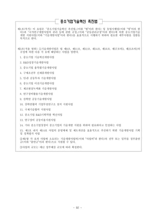 중소기업기술혁신 촉진법
제1조(목적) 이 요령은 ｢중소기업기술혁신 촉진법｣(이하 “법”이라 한다) 및 동법시행령(이하 “영”이라 한
다)과 ｢국가연구개발사업의 관리 등에 관한 규정｣(이하 “공동관리규정”이라 한다)에 의한 중소기업기술
개발 지원사업(이하 “기술개발사업”이라 한다)을 효율적으로 시행하기 위하여 필요한 세부사항을 정함을
목적으로 한다.

제3조(적용 범위) ①기술개발사업은 법 제9조, 제11조, 제12조, 제14조, 제16조, 제17조의3, 제25조의2의
규정에 의한 다음 각 호에 해당하는 사업을 말한다.
1. 중소기업 기술혁신개발사업
2. R&D성장기술개발사업
3. 중소기업 융복합기술개발사업
4. 구매조건부 신제품개발사업
5. 민․관 공동투자 기술개발사업
6. 중소기업 이전기술개발사업
7. 제조현장녹색화 기술개발사업
8. 연구장비활용기술개발사업
9. 산학연 공동기술개발사업
10. 산학연협력 기업부설연구소 설치 지원사업
11. 국제기술협력 지원사업
12. 중소기업 R&D기획역량 혁신사업
13. 연구장비 공동이용지원사업
14. 기타 중소기업청장이 중소기업의 기술개발 지원을 위하여 필요하다고 인정하는 사업
15. 제1호 내지 제14호 사업의 운영체제 및 제도개선을 효율적으로 추진하기 위한 기술개발사업 기획
및 정책평가 사업
②제1항 각 호의 사업에 소요되는 기술개발사업비(이하 “사업비”라 한다)의 전부 또는 일부를 정부출연
금(이하 “출연금”이라 한다)으로 지원할 수 있다.
③사업의 규모는 매년 정부예산 규모에 따라 확정한다.

- 92 -

 