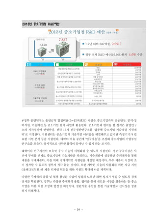2013년 중소기업청 R&D예산

#정부 출연연구소 출연금의 일정비율(5~15퍼센트) 이상을 중소기업과의 공동연구, 인력·장
비지원, 기술이전 등 중소기업 협력 사업에 활용한다. 중소기업과 협력을 한 실적은 출연연구
소의 기관평가에 반영한다. 전국 15개 전문생산연구소를 ‘업종별 중소기업 기술개발 지원센
터’로 지정한다. 지원센터는 중소기업의 기술적인 어려움을 해결해주고 값비싼 측정기기가 필
요한 시험·분석 등을 지원한다. 대학의 여유 공간에 ‘연구마을’을 조성해 중소기업의 기업부설
연구소를 모은다. 상시적으로 산학연협력이 일어날 수 있게 하는 조치다.
대학이나 연구기관이 보유한 우수 기술이 사업화될 수 있도록 지원한다. 정부·공공기관은 사
전에 구매를 전제로 중소기업에 기술개발을 의뢰하고, 기술개발에 성공하면 수의계약을 통해
제품을 구매해준다. 이를 위해 국가계약법 시행령을 개정할 예정이다. 우수 제품이 시장에 조
기 정착할 수 있도록 정부가 적극 돕는 것이다. 또한 개발된 기술의 사업화를 위한 자금 지원
(올해 3천억원)과 제품 디자인 혁신을 위한 지원도 확대해 나갈 계획이다.
다양한 주체와의 융합 및 협력 활성화 기업이 성실히 노력만 하면 성과가 생길 수 있도록 경제
질서를 확립한다. 정부는 다양한 주체와의 융합, 협력을 통해 새로운 시장을 창출하는 등 중소
기업을 위한 여건 조성에 앞장설 예정이다. 첨단기술 융합을 통한 기술개발로 신시장을 창출
하기 위해서다.

- 94 -

 