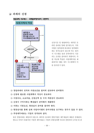 ❑ 과제의 신청
창업과제 프로세스 : 과제탐색에서부터 수행까지

신청기간 및 방법에서는 대부분 온
라인 관리를 통해 접수받는다. 기본
사항은 입력란에 하나하나 입력해야
하는 번거로움이 있는데 이는 평가
시 시스템을 돌려 중복여부나 기준
되는 오류를 잡아내기 위함이다. 가
령 작년에 똑같은 사업계획서를 제
출하거나 했을 경우 시스템에서 이
를 걸러낼 수 있다.

❍ 창업과제의 성격과 지원요건을 철저히 검토하여 준비한다
❍ 신청에 필요한 사업계획서 작성이 중요하다
❍ 시장규모, 소요비용, 신청금액 등 수치 객관성이 중요하다
❍ 신청시 구비서류는 빠짐없이 준비해서 제출한다
❍ 서류는 기본요건, 현장실사 준비를 철저히 한다.
❍ 현장실사를 통해 실제 사업아이템의 준비사항을 요구하는 경우가 있을 수 있다.
❍ 추정재무제표는 기업의 성적표와 같다.
물론 창업과제는 해당되지 않는다. 대부분 2년내의 창업기업은 제무제표의 제출은 면제된다.
별도로 이야기 하겠지만 기업의 제무재표는 기업의 경영성과뿐 아니라 경영자의 도덕성 및 관
- 99 -

 