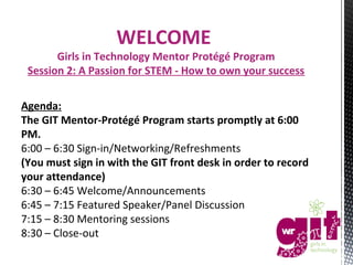 WELCOME

Girls in Technology Mentor Protégé Program
Session 2: A Passion for STEM - How to own your success
Agenda:
The GIT Mentor-Protégé Program starts promptly at 6:00
PM.
6:00 – 6:30 Sign-in/Networking/Refreshments
(You must sign in with the GIT front desk in order to record
your attendance)
6:30 – 6:45 Welcome/Announcements
6:45 – 7:15 Featured Speaker/Panel Discussion
7:15 – 8:30 Mentoring sessions
8:30 – Close-out

 