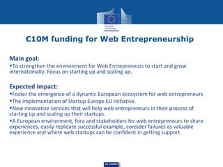 €10M funding for Web Entrepreneurship
Main goal:

•To strengthen the environment for Web Entrepreneurs to start and grow
internationally. Focus on starting up and scaling up.

Expected impact:

•Foster the emergence of a dynamic European ecosystem for web entrepreneurs
•The implementation of Startup Europe EU initiative.
•New innovative services that will help web entrepreneurs in their process of
starting up and scaling up their startups.
•A European environment, fora and stakeholders for web entrepreneurs to share
experiences, easily replicate successful example, consider failures as valuable
experience and where web startups can be confident in getting support.

DG CONNECT

 