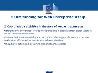 €10M funding for Web Entrepreneurship
2. Coordination activities in the area of web entrepreneurs:
•Strengthen the environment for web entrepreneurship in Europe and that exploit synergies
across stakeholder communities.
•Increase the impact, accessibility and reach of the online support platforms and the new
services they offer as well as link into other relevant initiatives.
•Should cover actions such as training, legal and financial aspects.

DG CONNECT

 