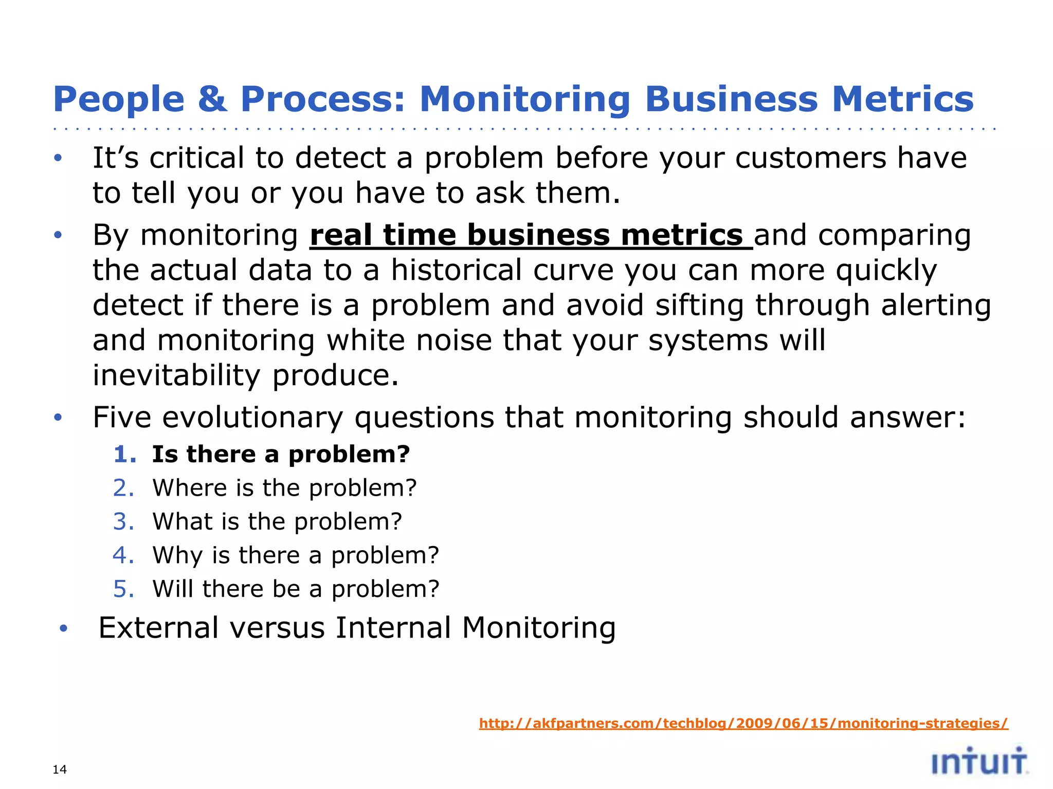 People & Process: Monitoring Business Metrics
• It’s critical to detect a problem before your customers have
to tell you or you have to ask them.
• By monitoring real time business metrics and comparing
the actual data to a historical curve you can more quickly
detect if there is a problem and avoid sifting through alerting
and monitoring white noise that your systems will
inevitability produce.
• Five evolutionary questions that monitoring should answer:
1.
2.
3.
4.
5.

Is there a problem?
Where is the problem?
What is the problem?
Why is there a problem?
Will there be a problem?

• External versus Internal Monitoring
http://akfpartners.com/techblog/2009/06/15/monitoring-strategies/
14

 