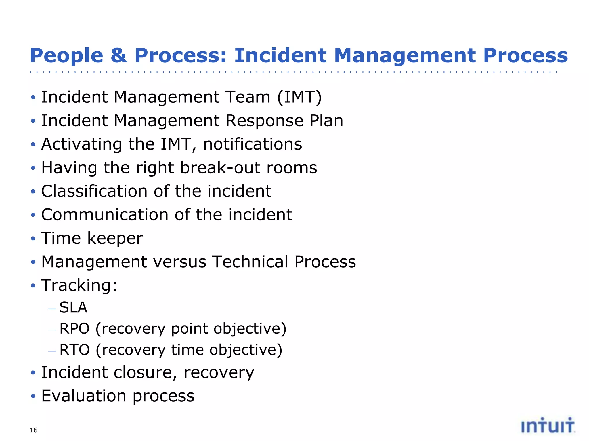 People & Process: Incident Management Process
•
•
•
•
•
•
•
•
•

Incident Management Team (IMT)
Incident Management Response Plan
Activating the IMT, notifications
Having the right break-out rooms
Classification of the incident
Communication of the incident
Time keeper
Management versus Technical Process
Tracking:
– SLA
– RPO (recovery point objective)
– RTO (recovery time objective)

• Incident closure, recovery
• Evaluation process
16

 