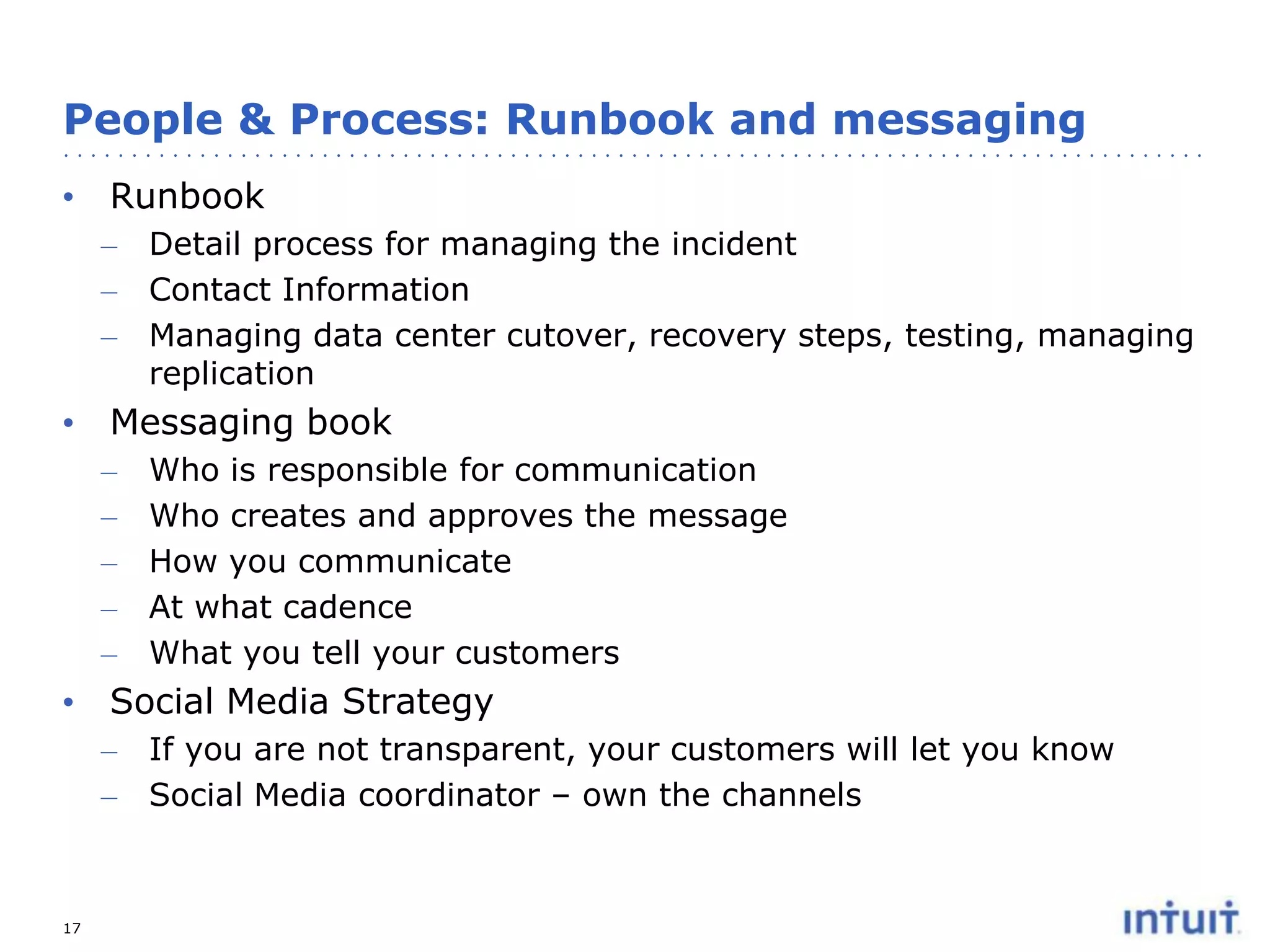 People & Process: Runbook and messaging
• Runbook
– Detail process for managing the incident
– Contact Information
– Managing data center cutover, recovery steps, testing, managing
replication

• Messaging book
–
–
–
–
–

Who is responsible for communication
Who creates and approves the message
How you communicate
At what cadence
What you tell your customers

• Social Media Strategy
–
–

17

If you are not transparent, your customers will let you know
Social Media coordinator – own the channels

 