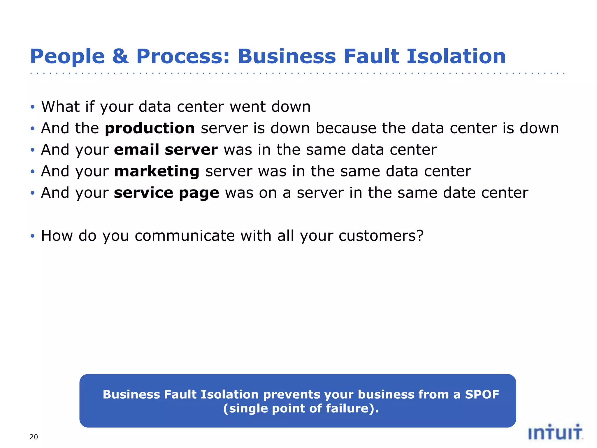 People & Process: Business Fault Isolation
•
•
•
•
•

What if your data center went down
And the production server is down because the data center is down
And your email server was in the same data center
And your marketing server was in the same data center
And your service page was on a server in the same date center

• How do you communicate with all your customers?

Business Fault Isolation prevents your business from a SPOF
(single point of failure).
20

 