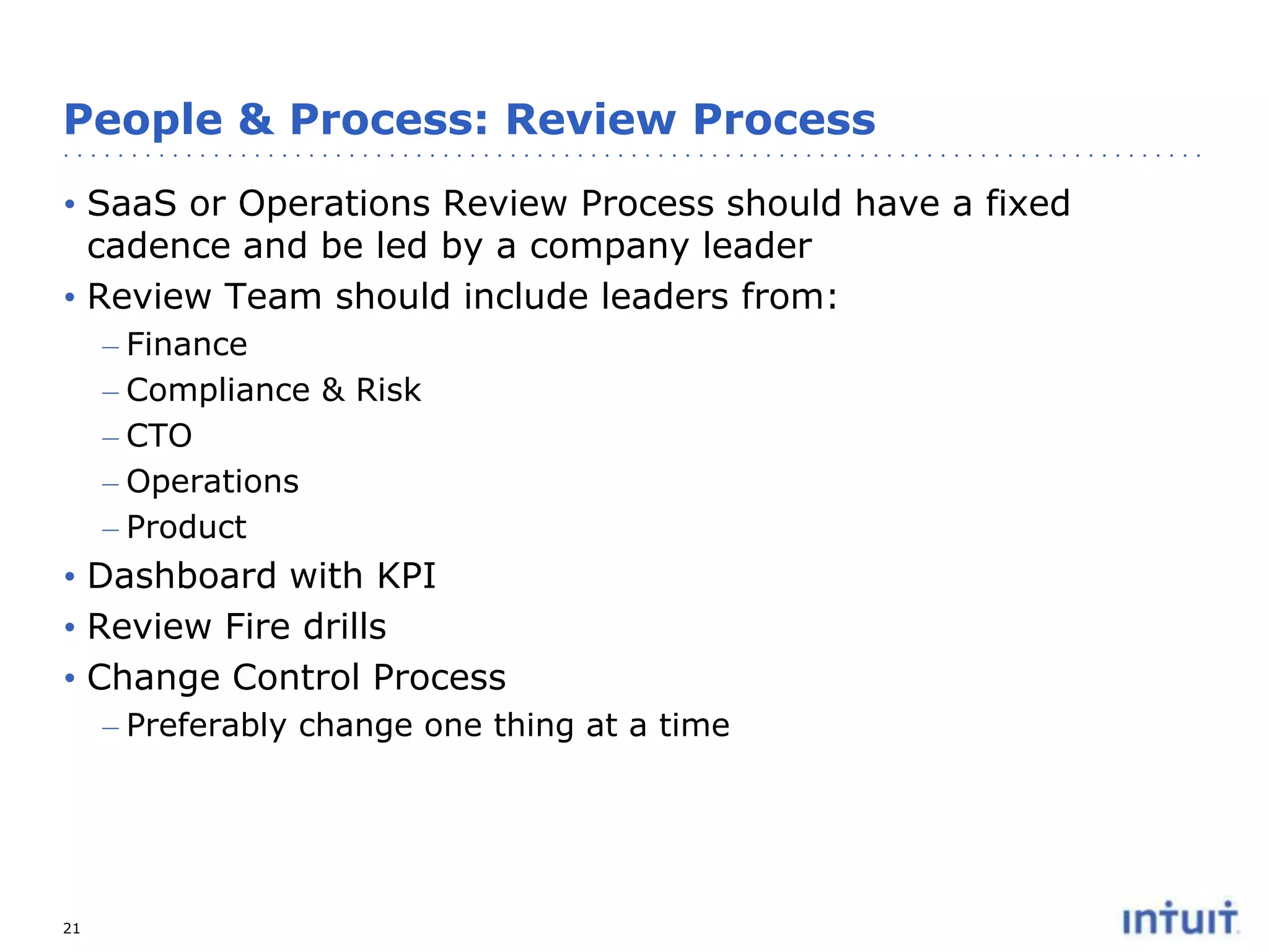 People & Process: Review Process
• SaaS or Operations Review Process should have a fixed
cadence and be led by a company leader
• Review Team should include leaders from:
– Finance
– Compliance & Risk
– CTO
– Operations
– Product

• Dashboard with KPI
• Review Fire drills
• Change Control Process
– Preferably change one thing at a time

21

 