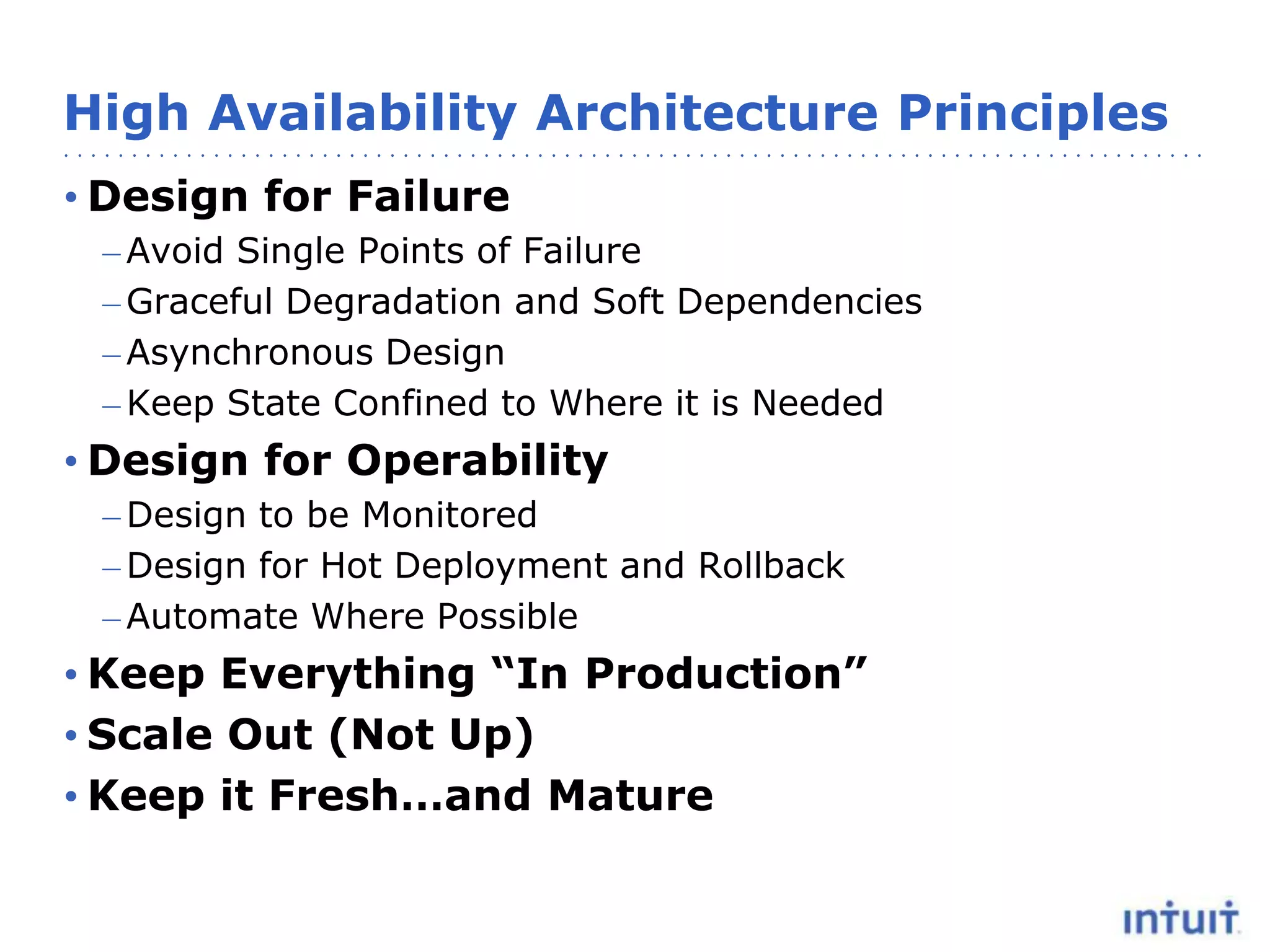 High Availability Architecture Principles
• Design for Failure
– Avoid Single Points of Failure
– Graceful Degradation and Soft Dependencies
– Asynchronous Design
– Keep State Confined to Where it is Needed

• Design for Operability
– Design to be Monitored
– Design for Hot Deployment and Rollback
– Automate Where Possible

• Keep Everything “In Production”
• Scale Out (Not Up)
• Keep it Fresh…and Mature

 