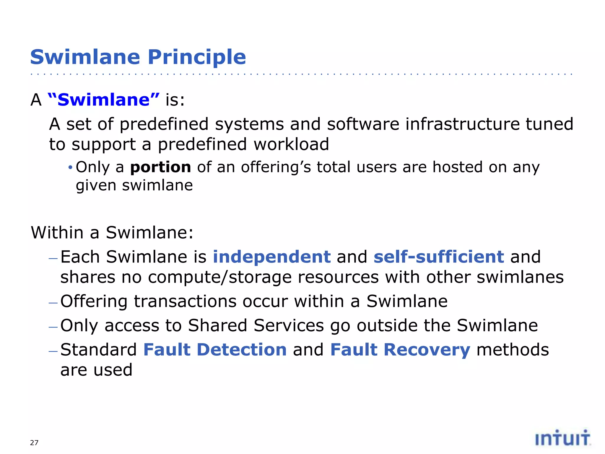 Swimlane Principle
A “Swimlane” is:
A set of predefined systems and software infrastructure tuned
to support a predefined workload
• Only a portion of an offering’s total users are hosted on any
given swimlane

Within a Swimlane:
– Each Swimlane is independent and self-sufficient and
shares no compute/storage resources with other swimlanes
– Offering transactions occur within a Swimlane
– Only access to Shared Services go outside the Swimlane
– Standard Fault Detection and Fault Recovery methods
are used

27

 