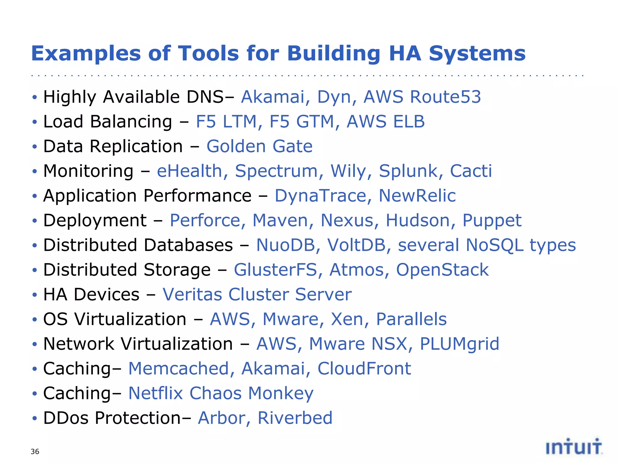Examples of Tools for Building HA Systems
•
•
•
•
•
•
•
•
•
•
•
•
•
•
36

Highly Available DNS– Akamai, Dyn, AWS Route53
Load Balancing – F5 LTM, F5 GTM, AWS ELB
Data Replication – Golden Gate
Monitoring – eHealth, Spectrum, Wily, Splunk, Cacti
Application Performance – DynaTrace, NewRelic
Deployment – Perforce, Maven, Nexus, Hudson, Puppet
Distributed Databases – NuoDB, VoltDB, several NoSQL types
Distributed Storage – GlusterFS, Atmos, OpenStack
HA Devices – Veritas Cluster Server
OS Virtualization – AWS, Mware, Xen, Parallels
Network Virtualization – AWS, Mware NSX, PLUMgrid
Caching– Memcached, Akamai, CloudFront
Caching– Netflix Chaos Monkey
DDos Protection– Arbor, Riverbed

 