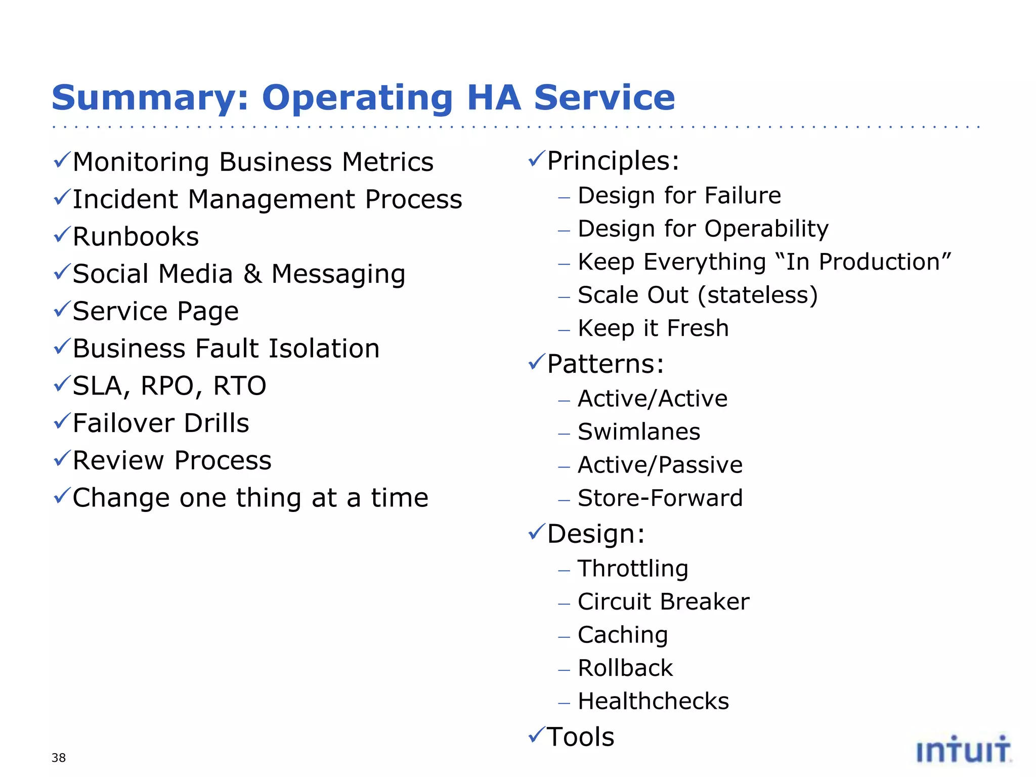 Summary: Operating HA Service
Monitoring Business Metrics
Incident Management Process
Runbooks
Social Media & Messaging
Service Page
Business Fault Isolation
SLA, RPO, RTO
Failover Drills
Review Process
Change one thing at a time

Principles:
–
–
–
–
–

Design for Failure
Design for Operability
Keep Everything “In Production”
Scale Out (stateless)
Keep it Fresh

Patterns:
–
–
–
–

Active/Active
Swimlanes
Active/Passive
Store-Forward

Design:
–
–
–
–
–
38

Throttling
Circuit Breaker
Caching
Rollback
Healthchecks

Tools

 