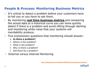 People & Process: Monitoring Business Metrics
• It’s critical to detect a problem before your customers have
to tell you or you have to ask them.
• By monitoring real time business metrics and comparing
the actual data to a historical curve you can more quickly
detect if there is a problem and avoid sifting through alerting
and monitoring white noise that your systems will
inevitability produce.
• Five evolutionary questions that monitoring should answer:
1.
2.
3.
4.
5.

Is there a problem?
Where is the problem?
What is the problem?
Why is there a problem?
Will there be a problem?

• External versus Internal Monitoring
http://akfpartners.com/techblog/2009/06/15/monitoring-strategies/
14

 