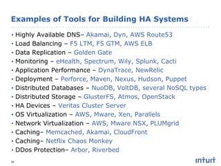 Examples of Tools for Building HA Systems
•
•
•
•
•
•
•
•
•
•
•
•
•
•
36

Highly Available DNS– Akamai, Dyn, AWS Route53
Load Balancing – F5 LTM, F5 GTM, AWS ELB
Data Replication – Golden Gate
Monitoring – eHealth, Spectrum, Wily, Splunk, Cacti
Application Performance – DynaTrace, NewRelic
Deployment – Perforce, Maven, Nexus, Hudson, Puppet
Distributed Databases – NuoDB, VoltDB, several NoSQL types
Distributed Storage – GlusterFS, Atmos, OpenStack
HA Devices – Veritas Cluster Server
OS Virtualization – AWS, Mware, Xen, Parallels
Network Virtualization – AWS, Mware NSX, PLUMgrid
Caching– Memcached, Akamai, CloudFront
Caching– Netflix Chaos Monkey
DDos Protection– Arbor, Riverbed

 