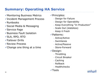 Summary: Operating HA Service
Monitoring Business Metrics
Incident Management Process
Runbooks
Social Media & Messaging
Service Page
Business Fault Isolation
SLA, RPO, RTO
Failover Drills
Review Process
Change one thing at a time

Principles:
–
–
–
–
–

Design for Failure
Design for Operability
Keep Everything “In Production”
Scale Out (stateless)
Keep it Fresh

Patterns:
–
–
–
–

Active/Active
Swimlanes
Active/Passive
Store-Forward

Design:
–
–
–
–
–
38

Throttling
Circuit Breaker
Caching
Rollback
Healthchecks

Tools

 